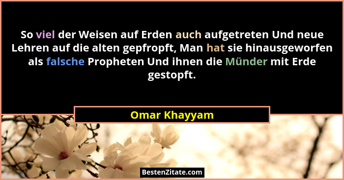 So viel der Weisen auf Erden auch aufgetreten Und neue Lehren auf die alten gepfropft, Man hat sie hinausgeworfen als falsche Propheten... - Omar Khayyam