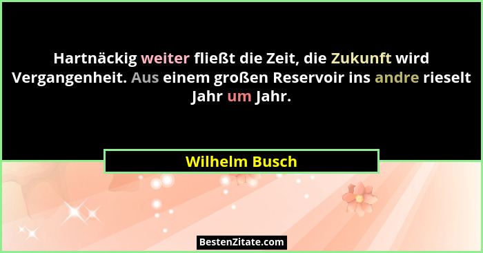 Hartnäckig weiter fließt die Zeit, die Zukunft wird Vergangenheit. Aus einem großen Reservoir ins andre rieselt Jahr um Jahr.... - Wilhelm Busch