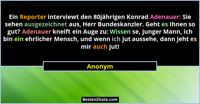Ein Reporter interviewt den 80jährigen Konrad Adenauer: Sie sehen ausgezeichnet aus, Herr Bundeskanzler. Geht es Ihnen so gut? Adenauer kneif... - Anonym