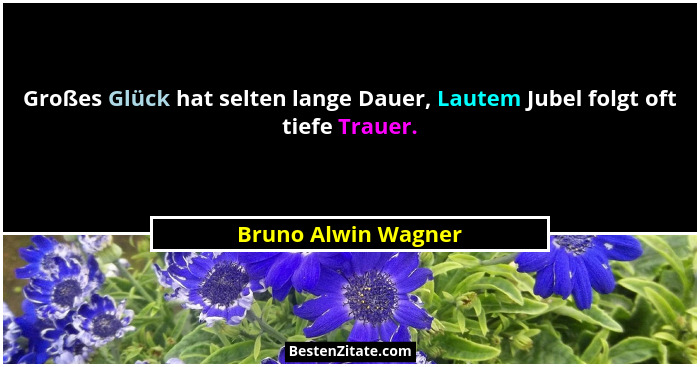 Großes Glück hat selten lange Dauer, Lautem Jubel folgt oft tiefe Trauer.... - Bruno Alwin Wagner