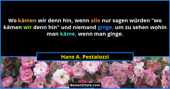 Wo kämen wir denn hin, wenn alle nur sagen würden "wo kämen wir denn hin" und niemand ginge, um zu sehen wohin man käme,... - Hans A. Pestalozzi
