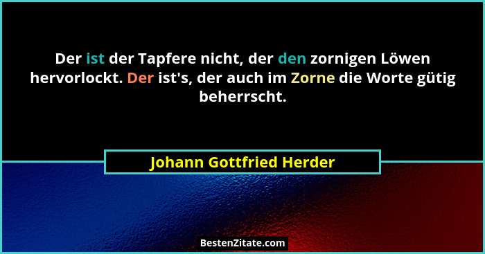 Der ist der Tapfere nicht, der den zornigen Löwen hervorlockt. Der ist's, der auch im Zorne die Worte gütig beherrscht.... - Johann Gottfried Herder