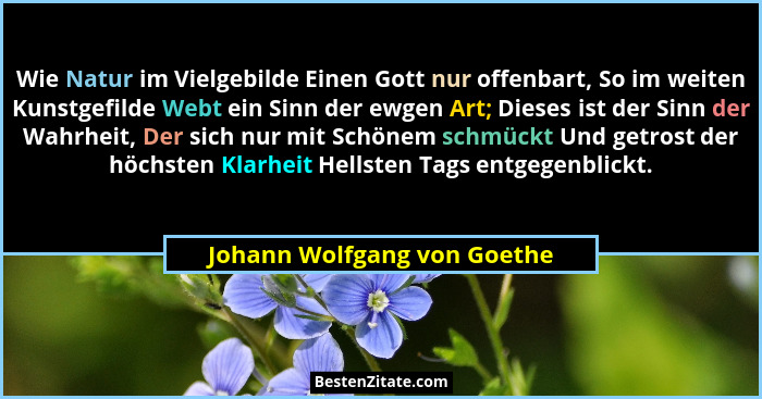 Wie Natur im Vielgebilde Einen Gott nur offenbart, So im weiten Kunstgefilde Webt ein Sinn der ewgen Art; Dieses ist der... - Johann Wolfgang von Goethe