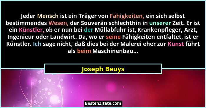 Jeder Mensch ist ein Träger von Fähigkeiten, ein sich selbst bestimmendes Wesen, der Souverän schlechthin in unserer Zeit. Er ist ein K... - Joseph Beuys