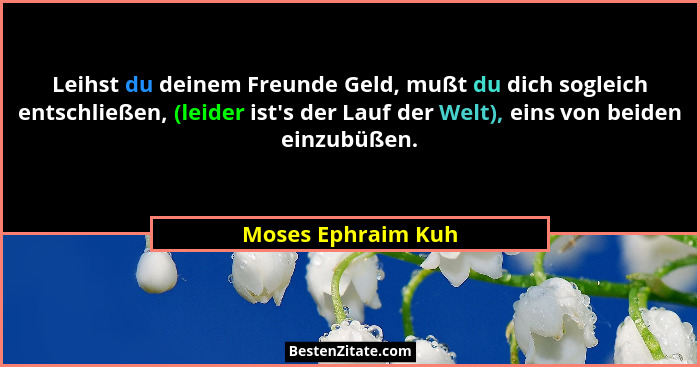 Leihst du deinem Freunde Geld, mußt du dich sogleich entschließen, (leider ist's der Lauf der Welt), eins von beiden einzubüße... - Moses Ephraim Kuh