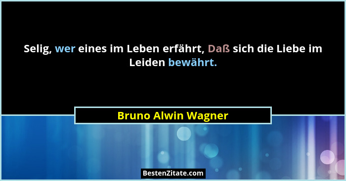 Selig, wer eines im Leben erfährt, Daß sich die Liebe im Leiden bewährt.... - Bruno Alwin Wagner