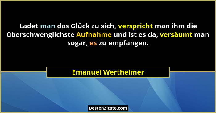 Ladet man das Glück zu sich, verspricht man ihm die überschwenglichste Aufnahme und ist es da, versäumt man sogar, es zu empfange... - Emanuel Wertheimer
