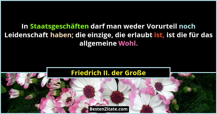 In Staatsgeschäften darf man weder Vorurteil noch Leidenschaft haben; die einzige, die erlaubt ist, ist die für das allgemei... - Friedrich II. der Große