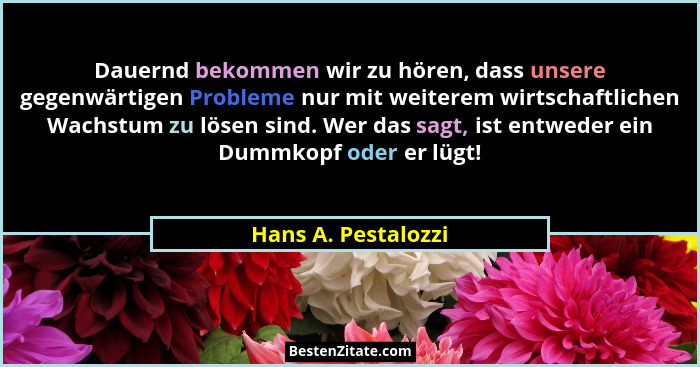 Dauernd bekommen wir zu hören, dass unsere gegenwärtigen Probleme nur mit weiterem wirtschaftlichen Wachstum zu lösen sind. Wer d... - Hans A. Pestalozzi