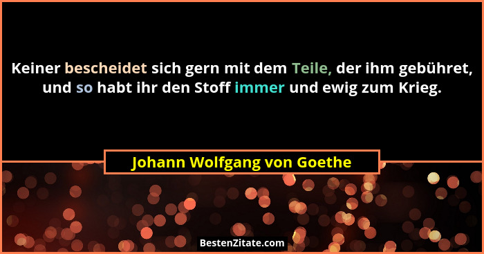 Keiner bescheidet sich gern mit dem Teile, der ihm gebühret, und so habt ihr den Stoff immer und ewig zum Krieg.... - Johann Wolfgang von Goethe