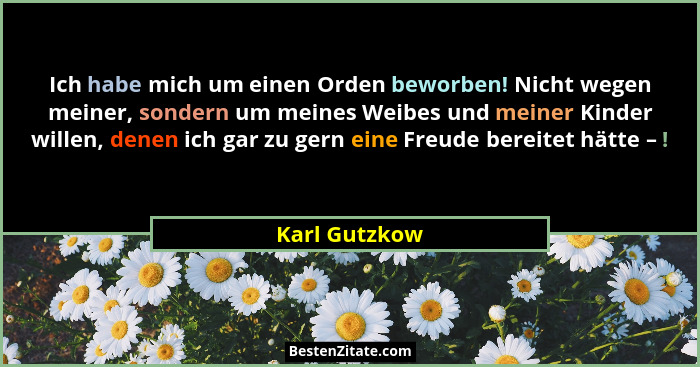 Ich habe mich um einen Orden beworben! Nicht wegen meiner, sondern um meines Weibes und meiner Kinder willen, denen ich gar zu gern ein... - Karl Gutzkow