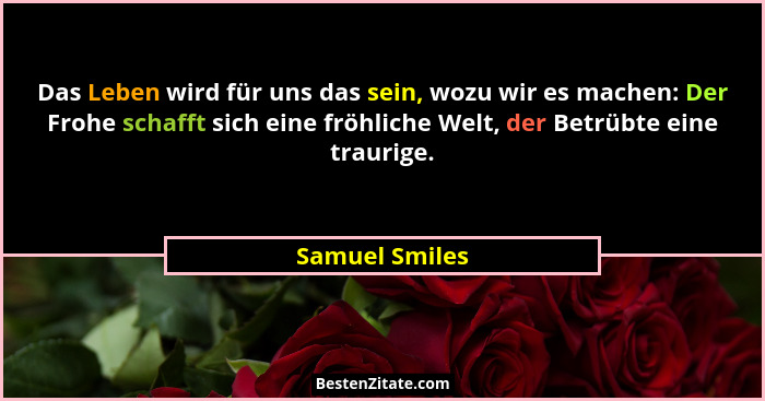 Das Leben wird für uns das sein, wozu wir es machen: Der Frohe schafft sich eine fröhliche Welt, der Betrübte eine traurige.... - Samuel Smiles