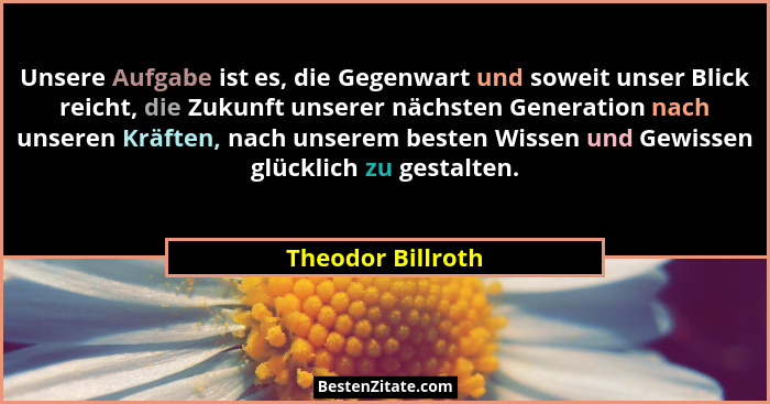 Unsere Aufgabe ist es, die Gegenwart und soweit unser Blick reicht, die Zukunft unserer nächsten Generation nach unseren Kräften, n... - Theodor Billroth