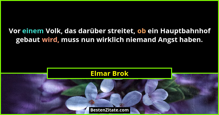 Vor einem Volk, das darüber streitet, ob ein Hauptbahnhof gebaut wird, muss nun wirklich niemand Angst haben.... - Elmar Brok