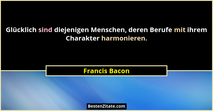 Glücklich sind diejenigen Menschen, deren Berufe mit ihrem Charakter harmonieren.... - Francis Bacon