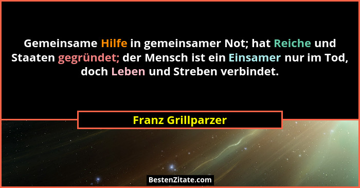 Gemeinsame Hilfe in gemeinsamer Not; hat Reiche und Staaten gegründet; der Mensch ist ein Einsamer nur im Tod, doch Leben und Stre... - Franz Grillparzer