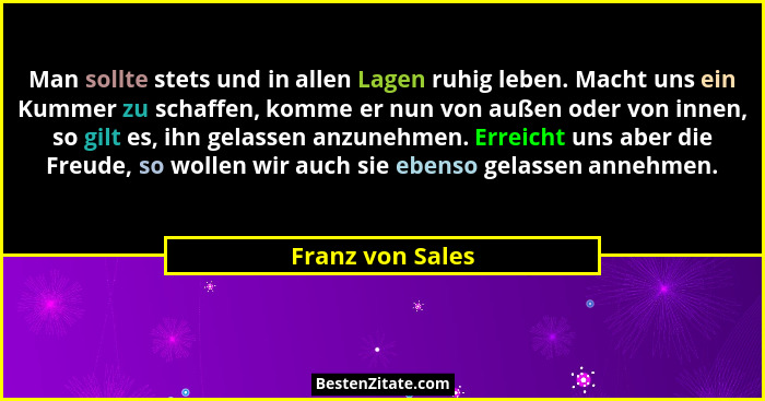 Man sollte stets und in allen Lagen ruhig leben. Macht uns ein Kummer zu schaffen, komme er nun von außen oder von innen, so gilt es... - Franz von Sales