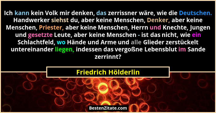 Ich kann kein Volk mir denken, das zerrissner wäre, wie die Deutschen. Handwerker siehst du, aber keine Menschen, Denker, aber k... - Friedrich Hölderlin