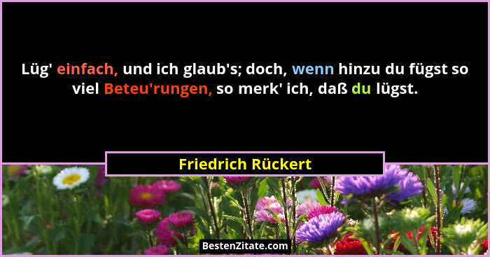 Lüg' einfach, und ich glaub's; doch, wenn hinzu du fügst so viel Beteu'rungen, so merk' ich, daß du lügst.... - Friedrich Rückert