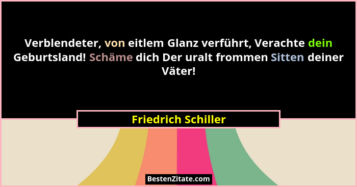 Verblendeter, von eitlem Glanz verführt, Verachte dein Geburtsland! Schäme dich Der uralt frommen Sitten deiner Väter!... - Friedrich Schiller