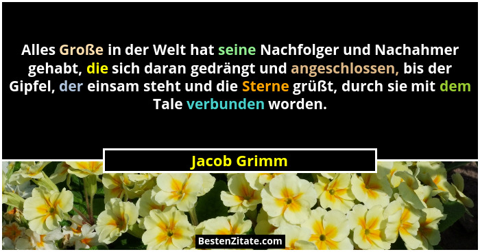 Alles Große in der Welt hat seine Nachfolger und Nachahmer gehabt, die sich daran gedrängt und angeschlossen, bis der Gipfel, der einsam... - Jacob Grimm