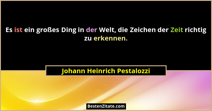 Es ist ein großes Ding in der Welt, die Zeichen der Zeit richtig zu erkennen.... - Johann Heinrich Pestalozzi