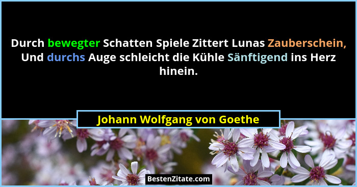 Durch bewegter Schatten Spiele Zittert Lunas Zauberschein, Und durchs Auge schleicht die Kühle Sänftigend ins Herz hinein... - Johann Wolfgang von Goethe