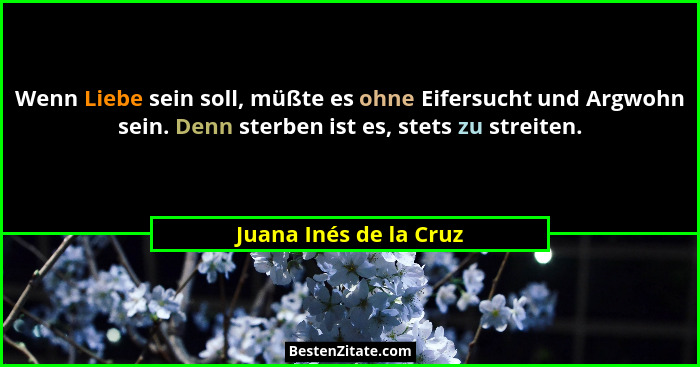 Wenn Liebe sein soll, müßte es ohne Eifersucht und Argwohn sein. Denn sterben ist es, stets zu streiten.... - Juana Inés de la Cruz