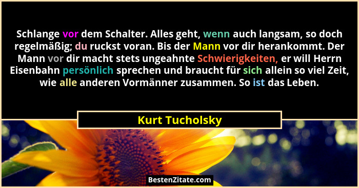 Schlange vor dem Schalter. Alles geht, wenn auch langsam, so doch regelmäßig; du ruckst voran. Bis der Mann vor dir herankommt. Der M... - Kurt Tucholsky
