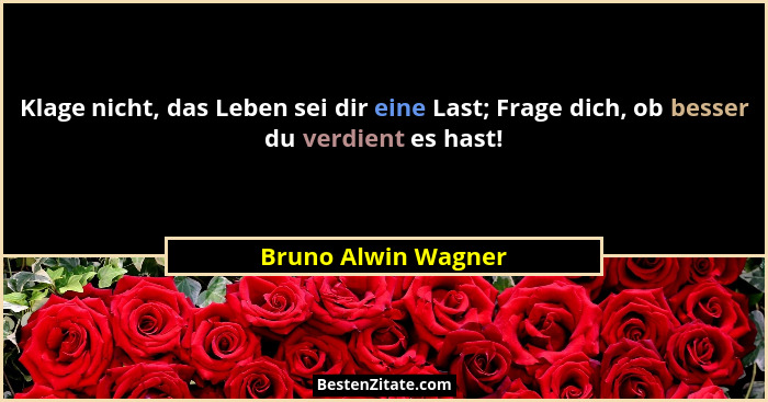 Klage nicht, das Leben sei dir eine Last; Frage dich, ob besser du verdient es hast!... - Bruno Alwin Wagner