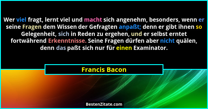 Wer viel fragt, lernt viel und macht sich angenehm, besonders, wenn er seine Fragen dem Wissen der Gefragten anpaßt; denn er gibt ihne... - Francis Bacon