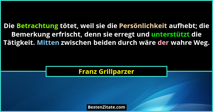 Die Betrachtung tötet, weil sie die Persönlichkeit aufhebt; die Bemerkung erfrischt, denn sie erregt und unterstützt die Tätigkeit... - Franz Grillparzer