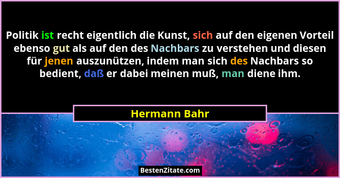 Politik ist recht eigentlich die Kunst, sich auf den eigenen Vorteil ebenso gut als auf den des Nachbars zu verstehen und diesen für je... - Hermann Bahr
