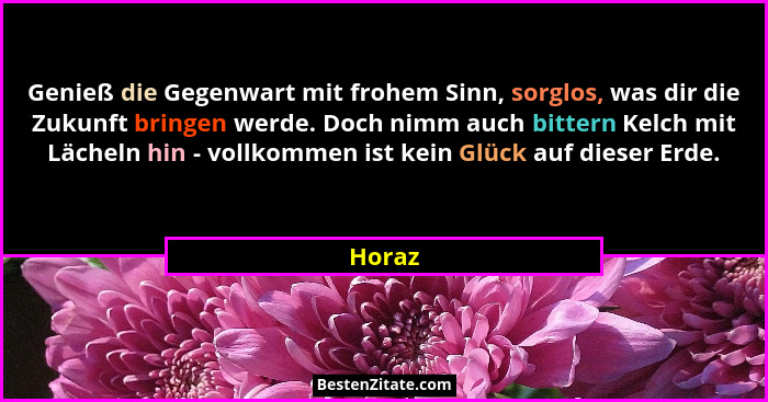 Genieß die Gegenwart mit frohem Sinn, sorglos, was dir die Zukunft bringen werde. Doch nimm auch bittern Kelch mit Lächeln hin - vollkommen is... - Horaz