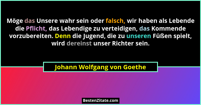Möge das Unsere wahr sein oder falsch, wir haben als Lebende die Pflicht, das Lebendige zu verteidigen, das Kommende vorz... - Johann Wolfgang von Goethe