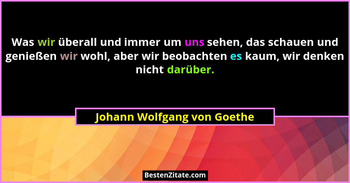 Was wir überall und immer um uns sehen, das schauen und genießen wir wohl, aber wir beobachten es kaum, wir denken nicht... - Johann Wolfgang von Goethe