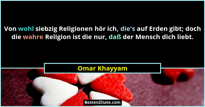 Von wohl siebzig Religionen hör ich, die's auf Erden gibt; doch die wahre Religion ist die nur, daß der Mensch dich liebt.... - Omar Khayyam