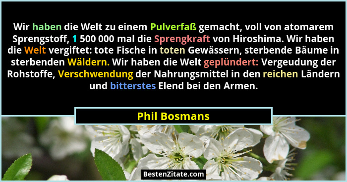Wir haben die Welt zu einem Pulverfaß gemacht, voll von atomarem Sprengstoff, 1 500 000 mal die Sprengkraft von Hiroshima. Wir haben di... - Phil Bosmans