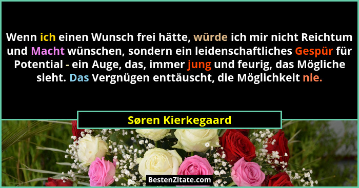 Wenn ich einen Wunsch frei hätte, würde ich mir nicht Reichtum und Macht wünschen, sondern ein leidenschaftliches Gespür für Poten... - Søren Kierkegaard