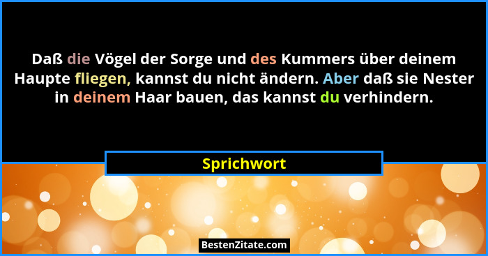 Daß die Vögel der Sorge und des Kummers über deinem Haupte fliegen, kannst du nicht ändern. Aber daß sie Nester in deinem Haar bauen, das... - Sprichwort
