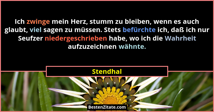 Ich zwinge mein Herz, stumm zu bleiben, wenn es auch glaubt, viel sagen zu müssen. Stets befürchte ich, daß ich nur Seufzer niedergeschrieb... - Stendhal