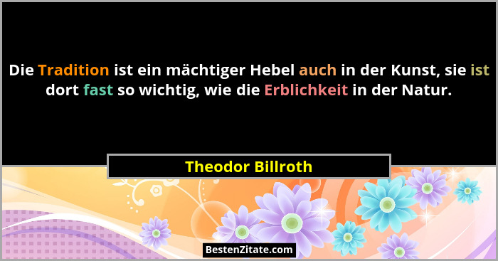 Die Tradition ist ein mächtiger Hebel auch in der Kunst, sie ist dort fast so wichtig, wie die Erblichkeit in der Natur.... - Theodor Billroth