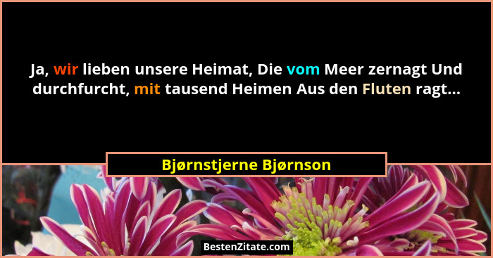 Ja, wir lieben unsere Heimat, Die vom Meer zernagt Und durchfurcht, mit tausend Heimen Aus den Fluten ragt...... - Bjørnstjerne Bjørnson