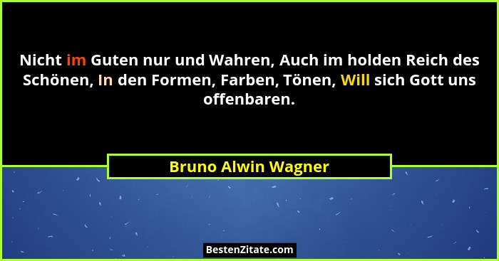 Nicht im Guten nur und Wahren, Auch im holden Reich des Schönen, In den Formen, Farben, Tönen, Will sich Gott uns offenbaren.... - Bruno Alwin Wagner