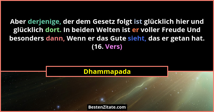 Aber derjenige, der dem Gesetz folgt ist glücklich hier und glücklich dort. In beiden Welten ist er voller Freude Und besonders dann, Wen... - Dhammapada