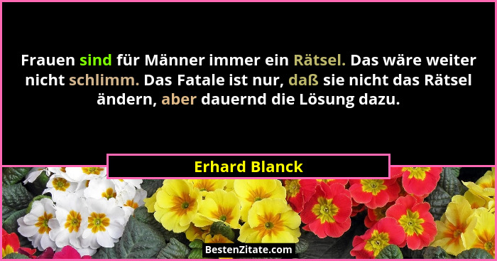 Frauen sind für Männer immer ein Rätsel. Das wäre weiter nicht schlimm. Das Fatale ist nur, daß sie nicht das Rätsel ändern, aber daue... - Erhard Blanck