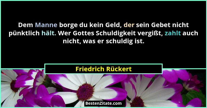 Dem Manne borge du kein Geld, der sein Gebet nicht pünktlich hält. Wer Gottes Schuldigkeit vergißt, zahlt auch nicht, was er schul... - Friedrich Rückert