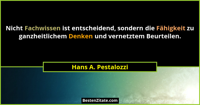 Nicht Fachwissen ist entscheidend, sondern die Fähigkeit zu ganzheitlichem Denken und vernetztem Beurteilen.... - Hans A. Pestalozzi