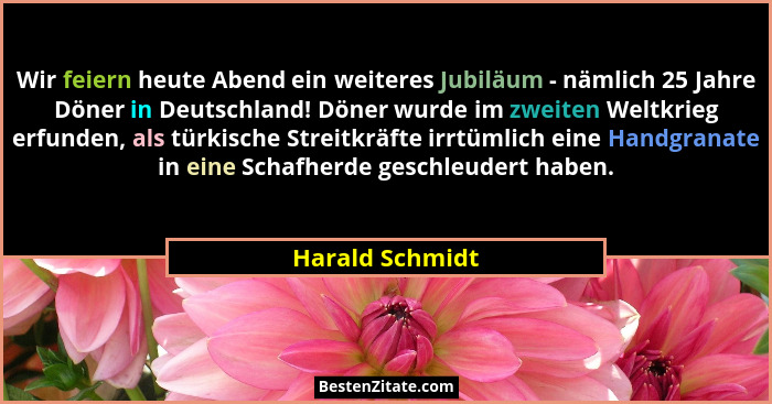 Wir feiern heute Abend ein weiteres Jubiläum - nämlich 25 Jahre Döner in Deutschland! Döner wurde im zweiten Weltkrieg erfunden, als... - Harald Schmidt