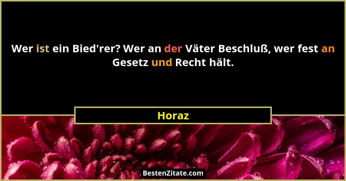 Wer ist ein Bied'rer? Wer an der Väter Beschluß, wer fest an Gesetz und Recht hält.... - Horaz